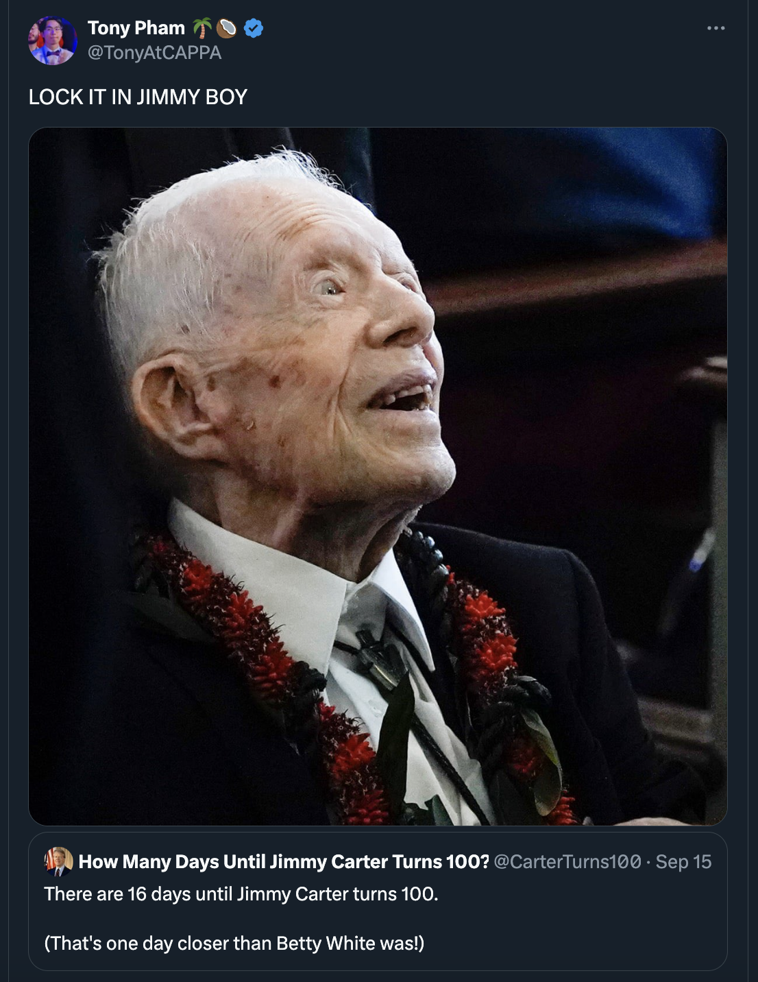 jimmy carter - Tony Pham TonyAtCAPPA Lock It In Jimmy Boy How Many Days Until Jimmy Carter Turns 100? Sep 15 There are 16 days until Jimmy Carter turns 100. That's one day closer than Betty White was!